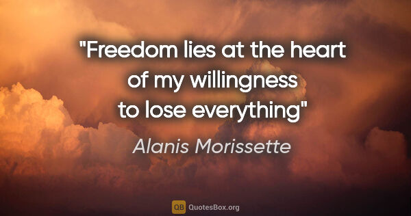 Alanis Morissette quote: "Freedom lies at the heart of my willingness to lose everything"