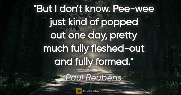 Paul Reubens quote: "But I don't know. Pee-wee just kind of popped out one day,..."