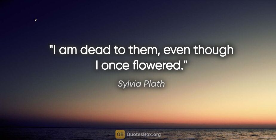 Sylvia Plath quote: "I am dead to them, even though I once flowered."