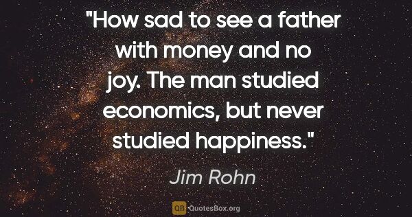 Jim Rohn quote: "How sad to see a father with money and no joy. The man studied..."