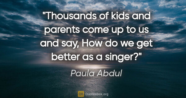 Paula Abdul quote: "Thousands of kids and parents come up to us and say, How do we..."