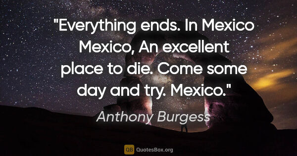 Anthony Burgess quote: "Everything ends. In Mexico Mexico, An excellent place to die...."