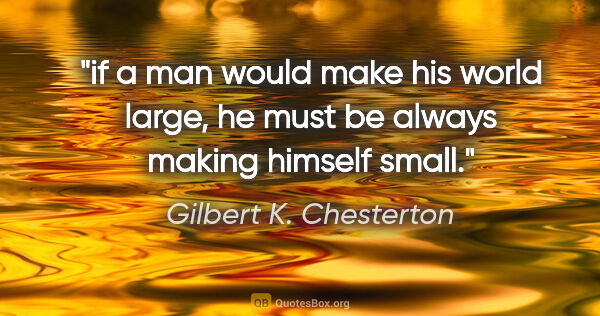 Gilbert K. Chesterton quote: "if a man would make his world large, he must be always making..."