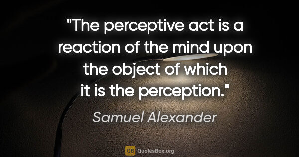 Samuel Alexander quote: "The perceptive act is a reaction of the mind upon the object..."