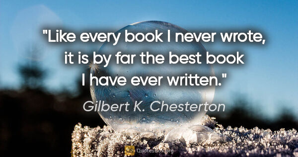 Gilbert K. Chesterton quote: "Like every book I never wrote, it is by far the best book I..."