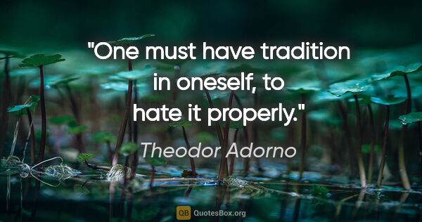 Theodor Adorno quote: "One must have tradition in oneself, to hate it properly."