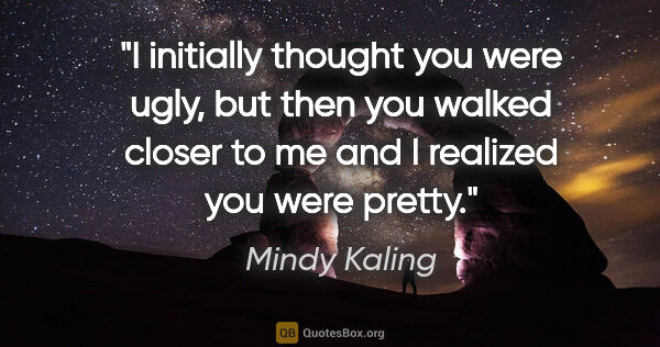 Mindy Kaling quote: "I initially thought you were ugly, but then you walked closer..."