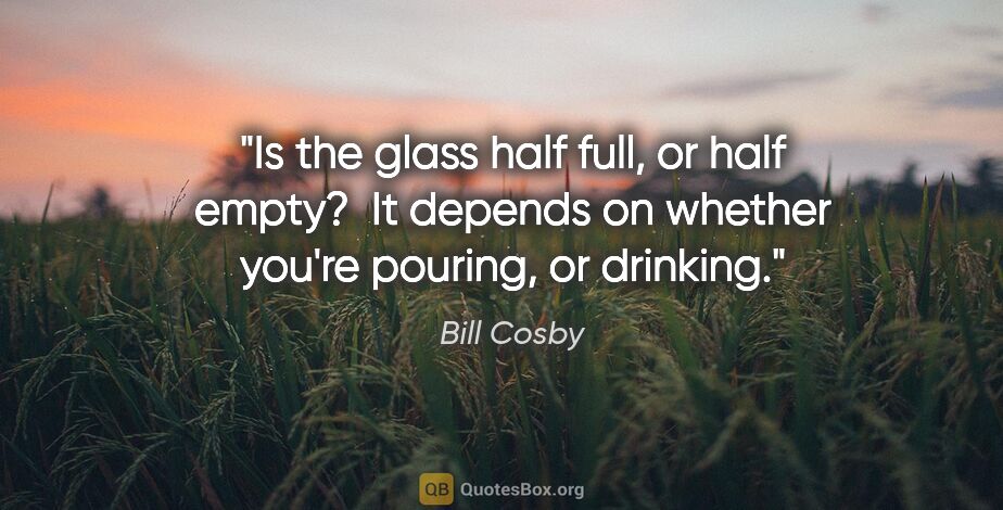 Bill Cosby quote: "Is the glass half full, or half empty?  It depends on whether..."
