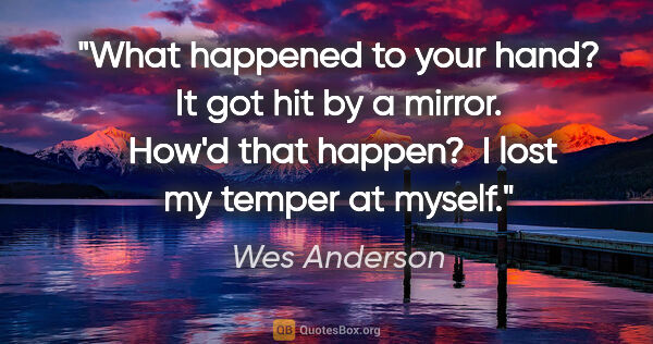 Wes Anderson quote: "What happened to your hand?
It got hit by a mirror. 
How'd..."