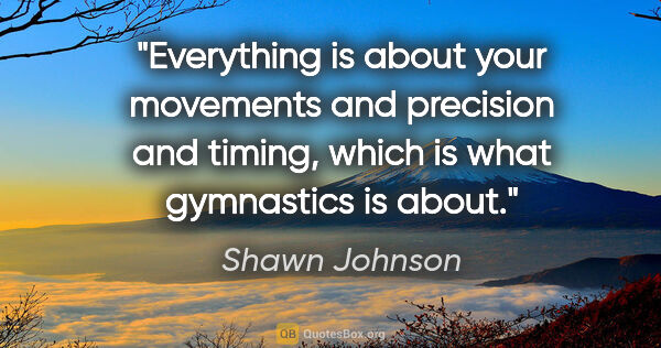 Shawn Johnson quote: "Everything is about your movements and precision and timing,..."