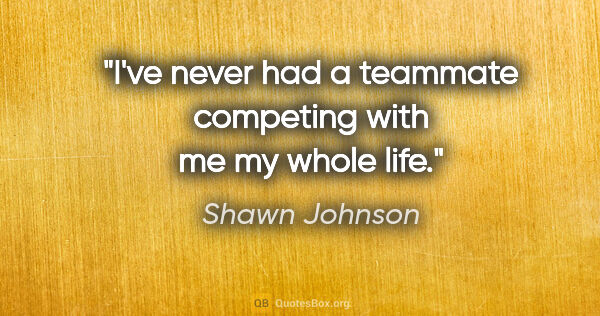 Shawn Johnson quote: "I've never had a teammate competing with me my whole life."