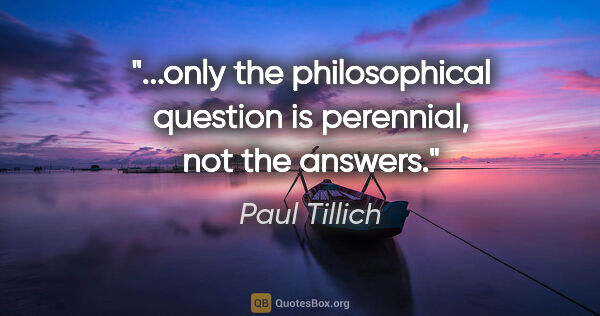 Paul Tillich quote: "...only the philosophical question is perennial, not the answers."