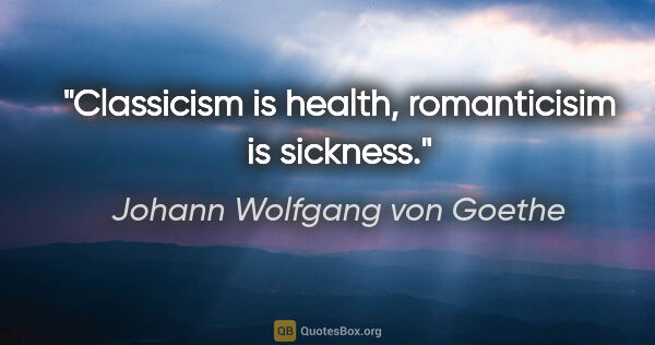 Johann Wolfgang von Goethe quote: "Classicism is health, romanticisim is sickness."
