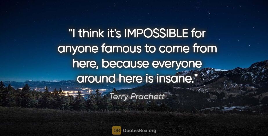 Terry Prachett quote: "I think it's IMPOSSIBLE for anyone famous to come from here,..."