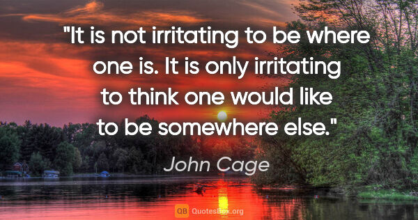 John Cage quote: "It is not irritating to be where one is. It is only irritating..."