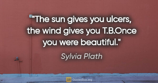 Sylvia Plath quote: "The sun gives you ulcers, the wind gives you T.B.Once you were..."