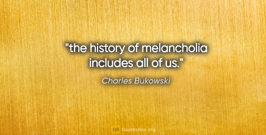 Charles Bukowski quote: "the history of melancholia includes all of us."