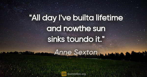 Anne Sexton quote: "All day I've builta lifetime and nowthe sun sinks toundo it."