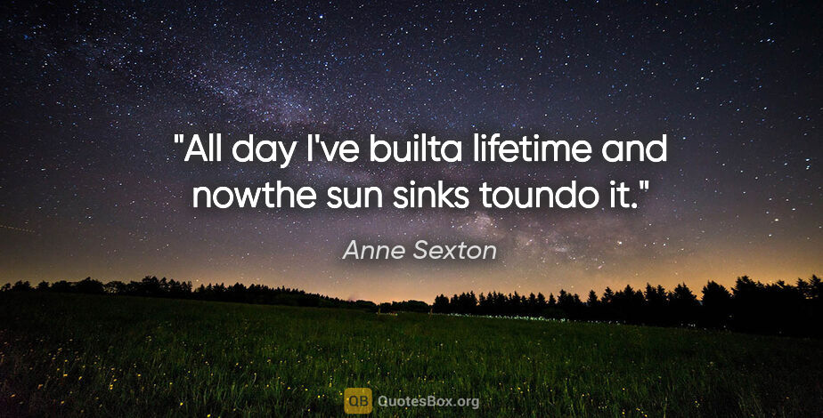 Anne Sexton quote: "All day I've builta lifetime and nowthe sun sinks toundo it."