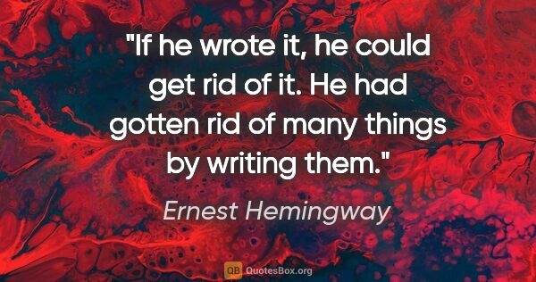 Ernest Hemingway quote: "If he wrote it, he could get rid of it. He had gotten rid of..."