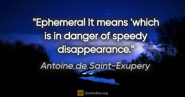 Antoine de Saint-Exupery quote: "Ephemeral" It means 'which is in danger of speedy disappearance."
