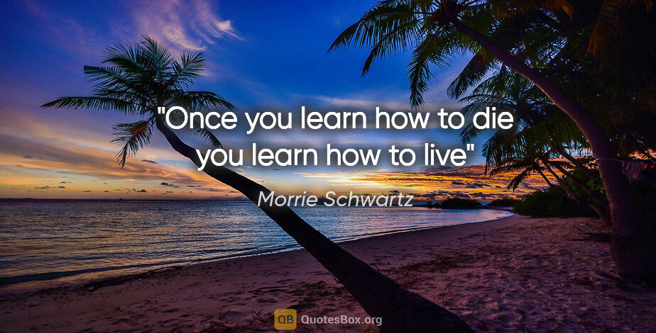 Morrie Schwartz quote: "Once you learn how to die you learn how to live"