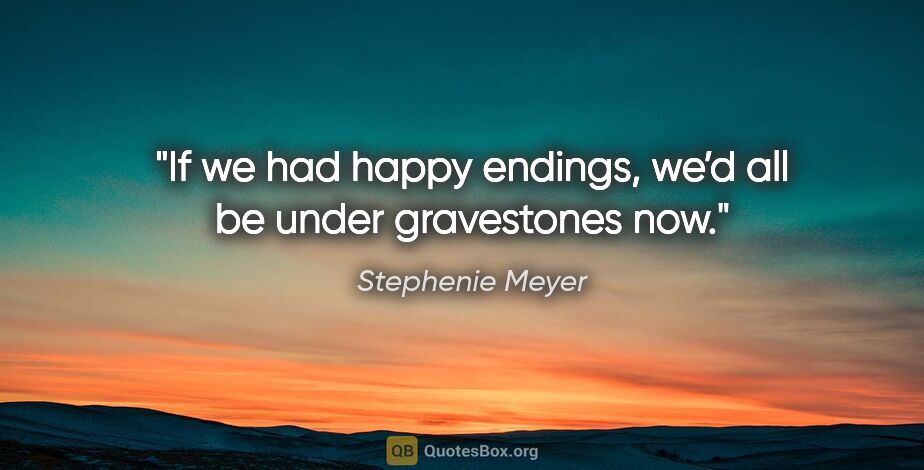 Stephenie Meyer quote: "If we had happy endings, we’d all be under gravestones now."
