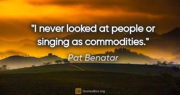 Pat Benatar quote: "I never looked at people or singing as commodities."