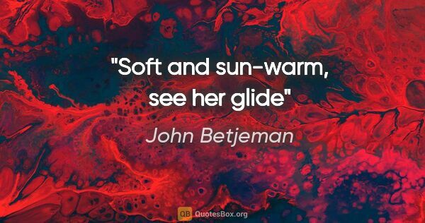 John Betjeman quote: "Soft and sun-warm, see her glide"