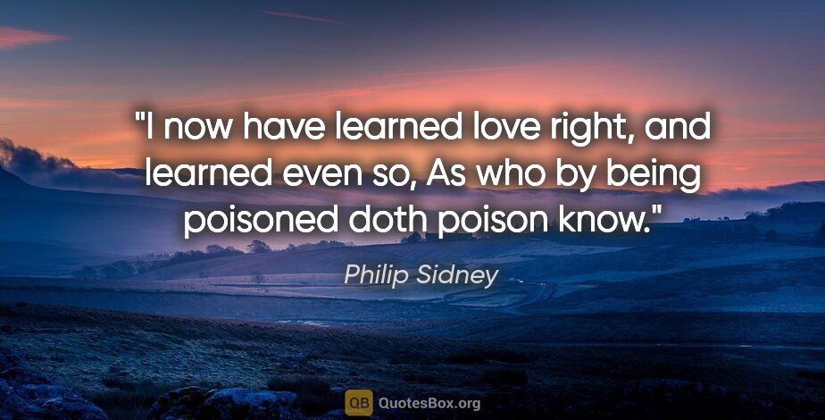Philip Sidney quote: "I now have learned love right, and learned even so, As who by..."