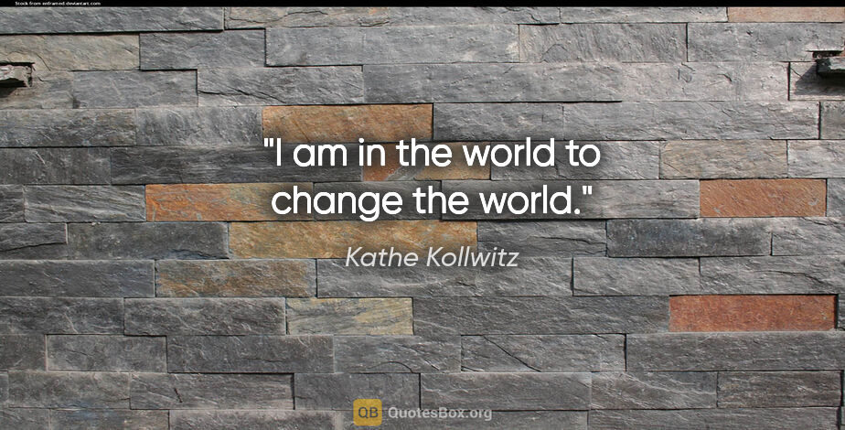 Kathe Kollwitz quote: "I am in the world to change the world."