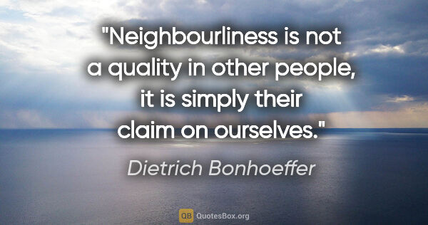 Dietrich Bonhoeffer quote: "Neighbourliness is not a quality in other people, it is simply..."