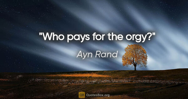 Ayn Rand quote: "Who pays for the orgy?"