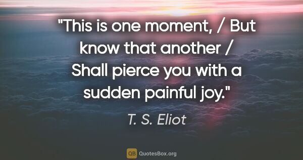 T. S. Eliot quote: "This is one moment, / But know that another / Shall pierce you..."