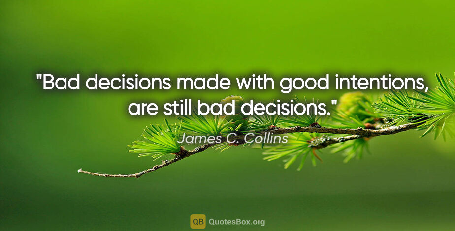 James C. Collins quote: "Bad decisions made with good intentions, are still bad decisions."