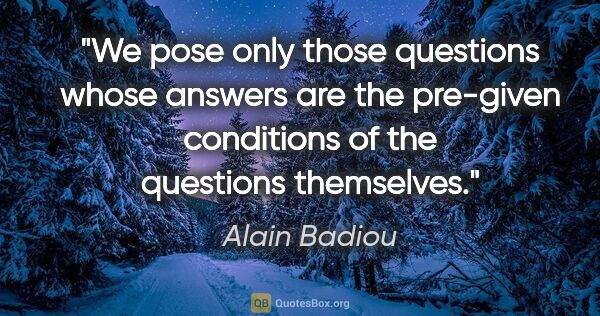 Alain Badiou quote: "We pose only those questions whose answers are the pre-given..."