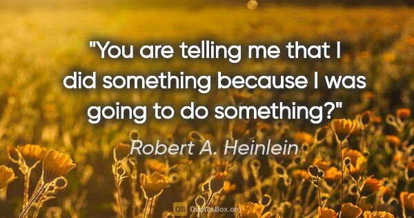 Robert A. Heinlein quote: "You are telling me that I did something because I was going to..."