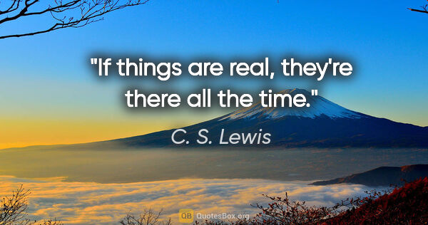 C. S. Lewis quote: "If things are real, they're there all the time."