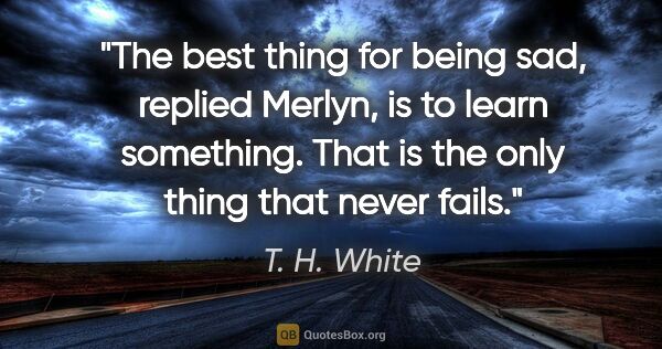 T. H. White quote: "The best thing for being sad," replied Merlyn, "is to learn..."