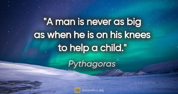 Pythagoras quote: "A man is never as big as when he is on his knees to help a child."
