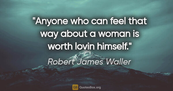 Robert James Waller quote: "Anyone who can feel that way about a woman is worth lovin..."