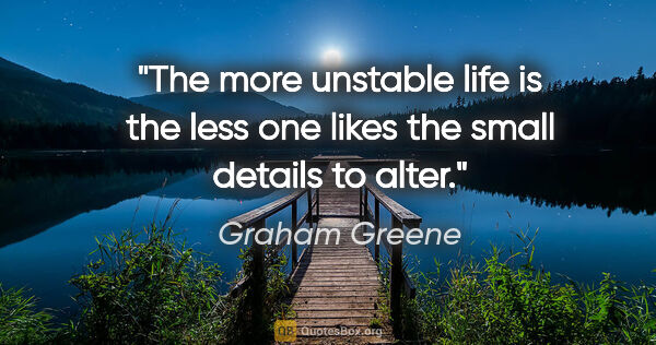 Graham Greene quote: "The more unstable life is the less one likes the small details..."