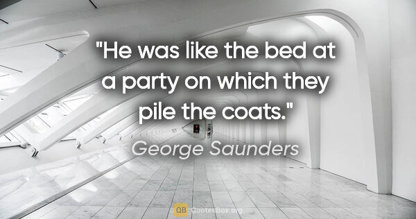 George Saunders quote: "He was like the bed at a party on which they pile the coats."