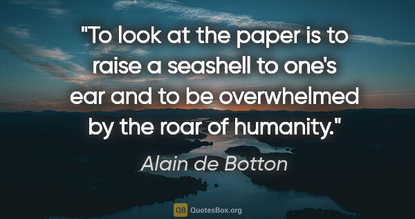 Alain de Botton quote: "To look at the paper is to raise a seashell to one's ear and..."