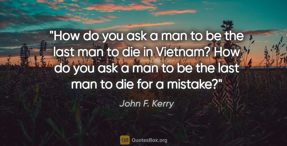 John F. Kerry quote: "How do you ask a man to be the last man to die in Vietnam? How..."
