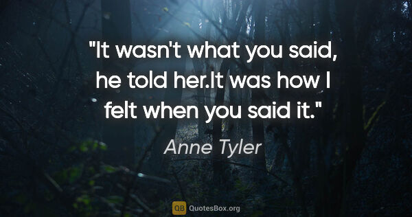 Anne Tyler quote: "It wasn't what you said", he told her."It was how I felt when..."