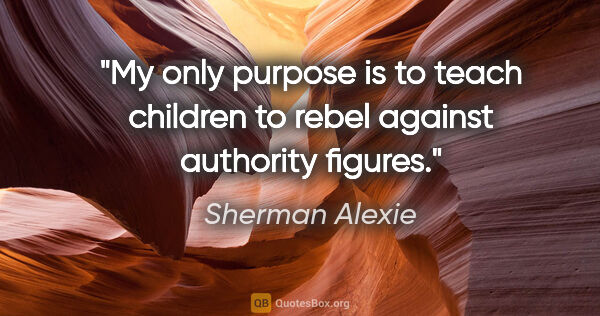 Sherman Alexie quote: "My only purpose is to teach children to rebel against..."