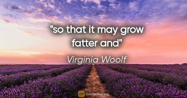 Virginia Woolf quote: "so that it may grow fatter and"