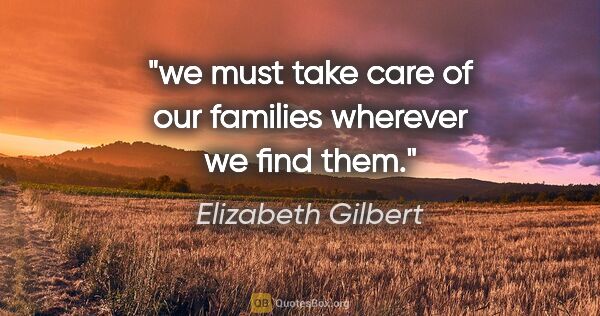 Elizabeth Gilbert quote: "we must take care of our families wherever we find them."