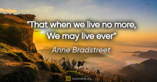 Anne Bradstreet quote: "That when we live no more, We may live ever"